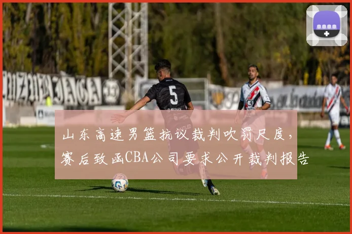 山东高速男篮抗议裁判吹罚尺度，赛后致函CBA公司要求公开裁判报告