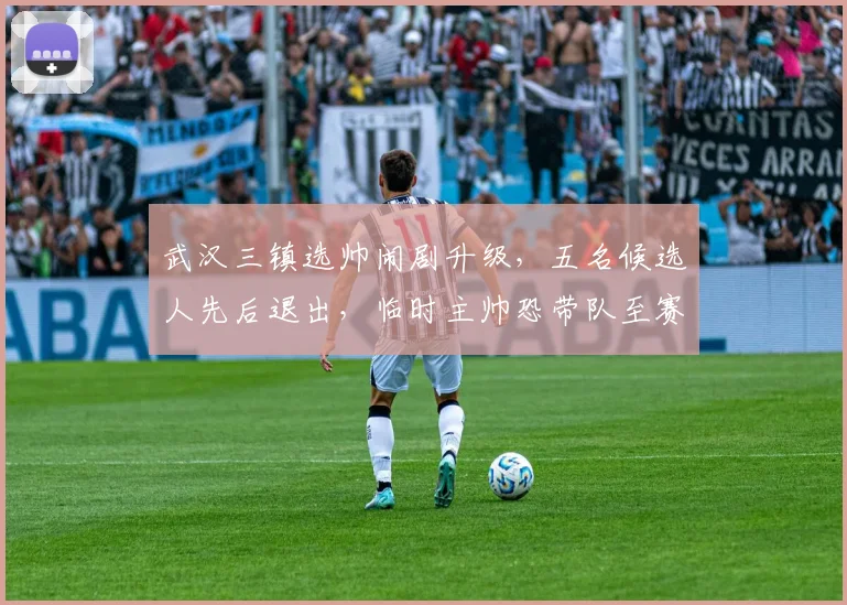 武汉三镇选帅闹剧升级，五名候选人先后退出，临时主帅恐带队至赛季末