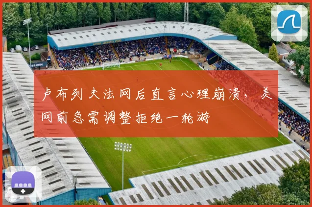 卢布列夫法网后直言心理崩溃,美网前急需调整拒绝一轮游